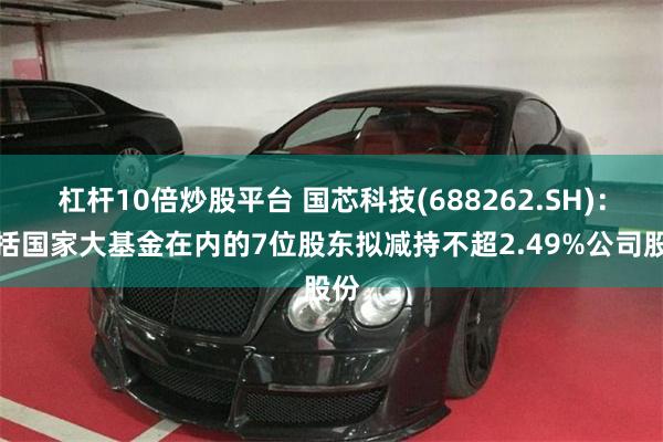 杠杆10倍炒股平台 国芯科技(688262.SH)：包括国家大基金在内的7位股东拟减持不超2.49%公司股份