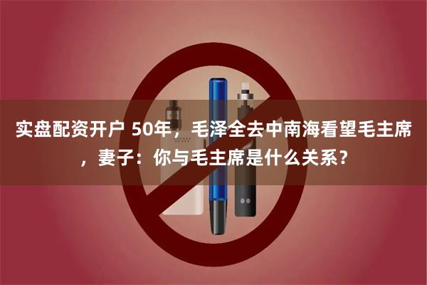 实盘配资开户 50年，毛泽全去中南海看望毛主席，妻子：你与毛主席是什么关系？