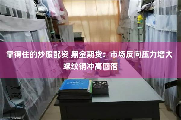 靠得住的炒股配资 黑金期货：市场反向压力增大 螺纹钢冲高回落