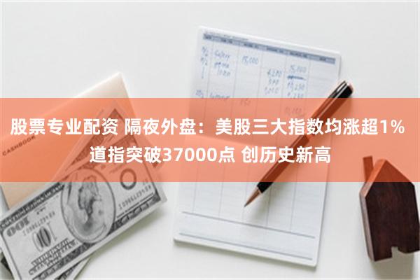 股票专业配资 隔夜外盘：美股三大指数均涨超1% 道指突破37000点 创历史新高
