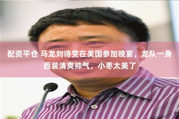 配资平仓 马龙刘诗雯在美国参加晚宴，龙队一身西装清爽帅气，小枣太美了