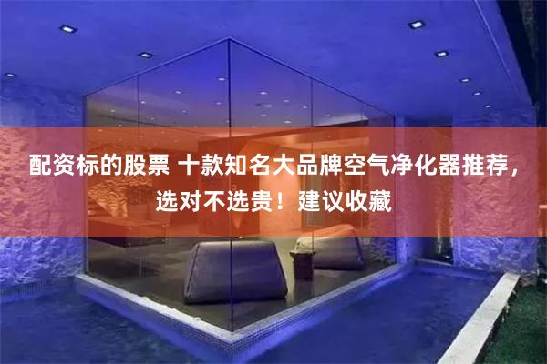 配资标的股票 十款知名大品牌空气净化器推荐，选对不选贵！建议收藏