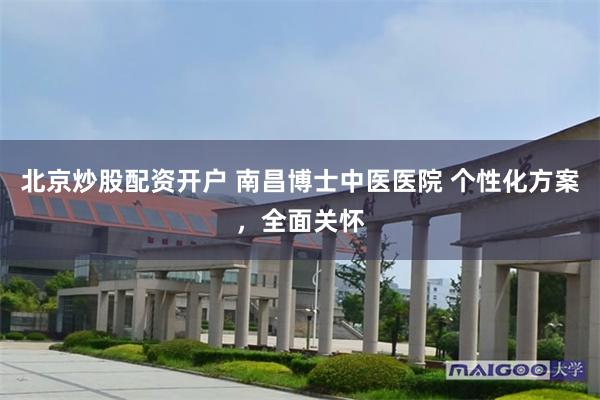 北京炒股配资开户 南昌博士中医医院 个性化方案，全面关怀