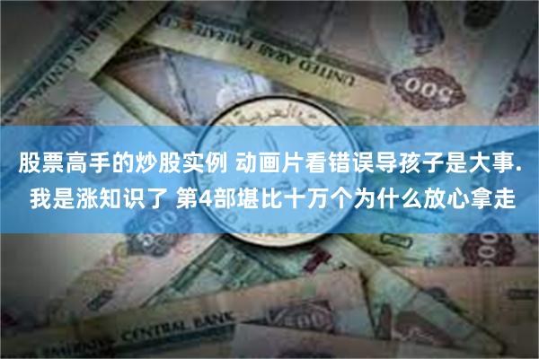 股票高手的炒股实例 动画片看错误导孩子是大事. 我是涨知识了 第4部堪比十万个为什么放心拿走