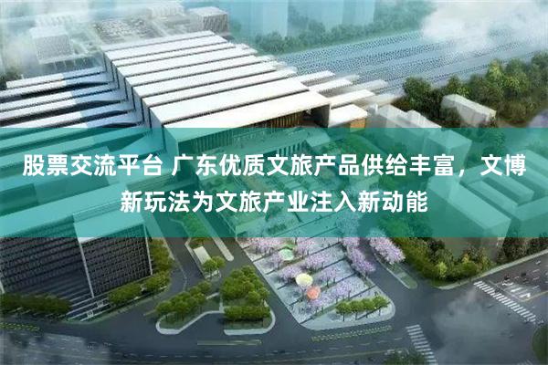股票交流平台 广东优质文旅产品供给丰富，文博新玩法为文旅产业注入新动能