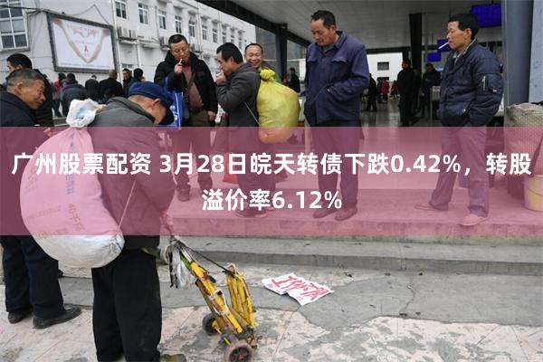 广州股票配资 3月28日皖天转债下跌0.42%，转股溢价率6.12%