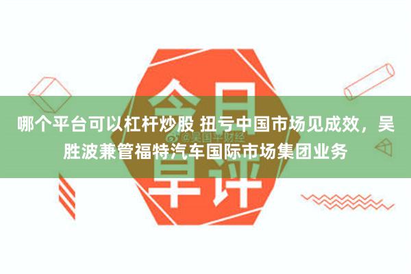 哪个平台可以杠杆炒股 扭亏中国市场见成效，吴胜波兼管福特汽车国际市场集团业务