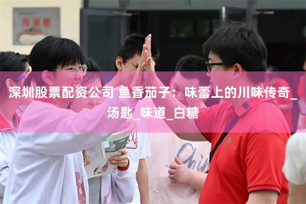 深圳股票配资公司 鱼香茄子：味蕾上的川味传奇_汤匙_味道_白糖