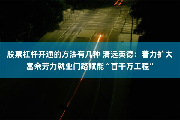股票杠杆开通的方法有几种 清远英德：着力扩大富余劳力就业门路赋能“百千万工程”