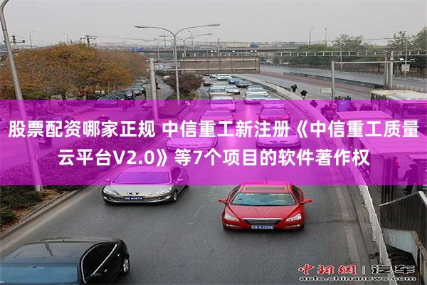 股票配资哪家正规 中信重工新注册《中信重工质量云平台V2.0》等7个项目的软件著作权