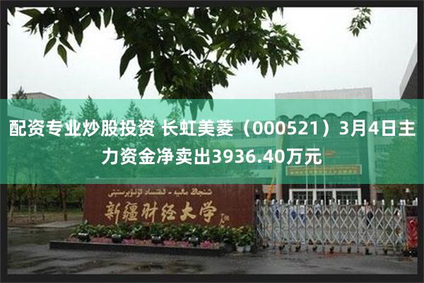 配资专业炒股投资 长虹美菱（000521）3月4日主力资金净卖出3936.40万元