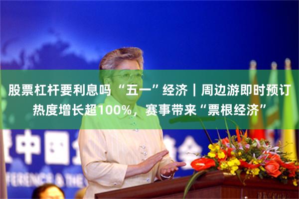 股票杠杆要利息吗 “五一”经济｜周边游即时预订热度增长超100%，赛事带来“票根经济”