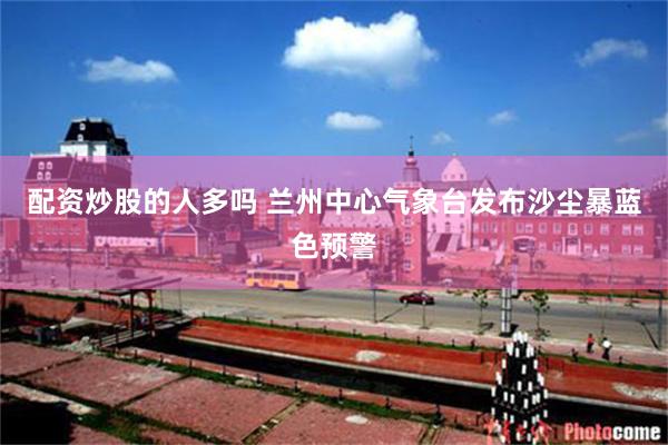 配资炒股的人多吗 兰州中心气象台发布沙尘暴蓝色预警