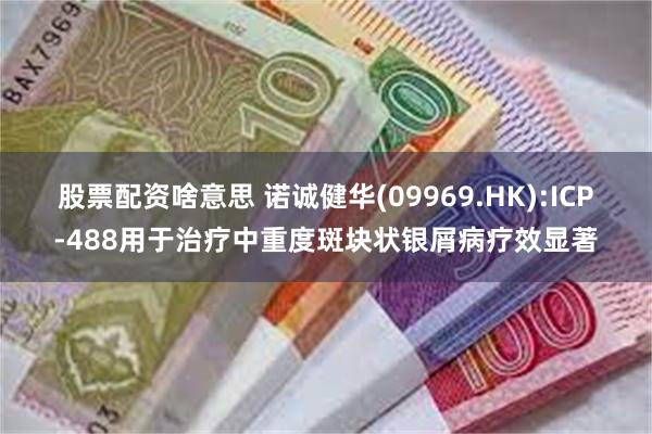 股票配资啥意思 诺诚健华(09969.HK):ICP-488用于治疗中重度斑块状银屑病疗效显著