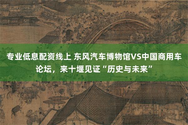 专业低息配资线上 东风汽车博物馆VS中国商用车论坛，来十堰见证“历史与未来”