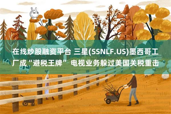 在线炒股融资平台 三星(SSNLF.US)墨西哥工厂成“避税王牌” 电视业务躲过美国关税重击