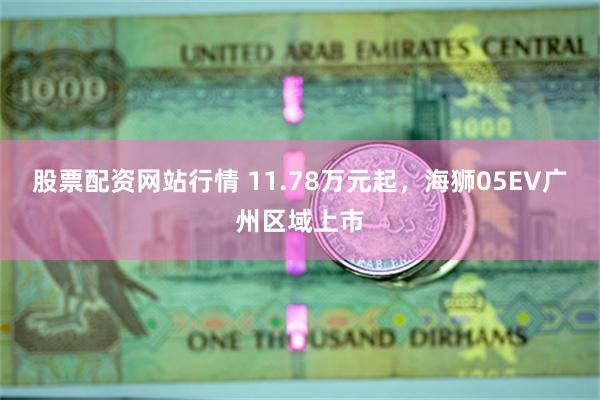 股票配资网站行情 11.78万元起，海狮05EV广州区域上市