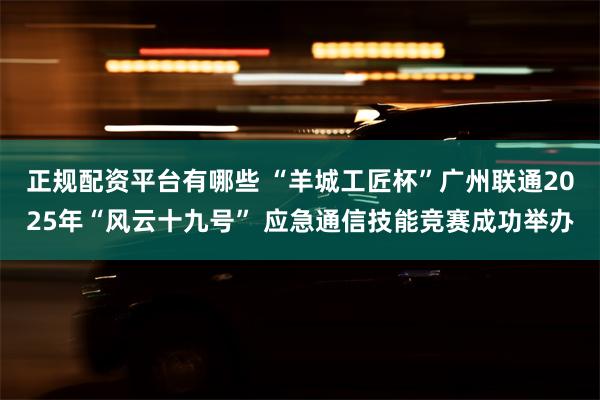 正规配资平台有哪些 “羊城工匠杯”广州联通2025年“风云十九号” 应急通信技能竞赛成功举办
