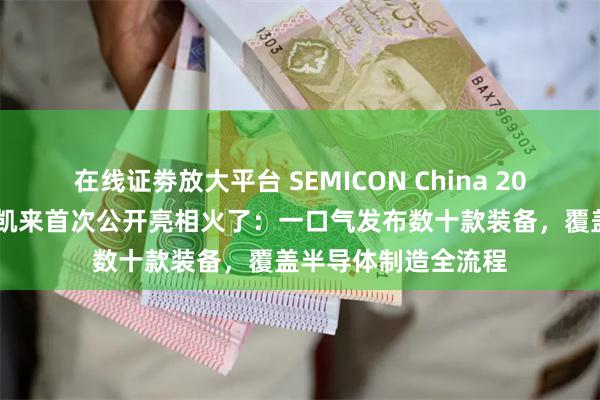 在线证劵放大平台 SEMICON China 2025在上海开幕！新凯来首次公开亮相火了：一口气发布数十款装备，覆盖半导体制造全流程
