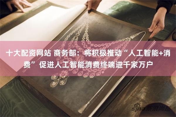 十大配资网站 商务部：将积极推动“人工智能+消费” 促进人工智能消费终端进千家万户