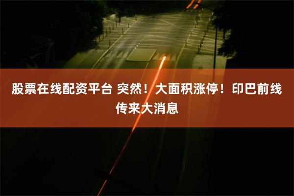 股票在线配资平台 突然！大面积涨停！印巴前线传来大消息