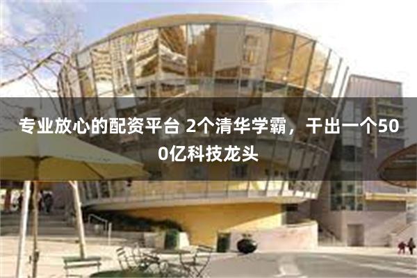 专业放心的配资平台 2个清华学霸，干出一个500亿科技龙头