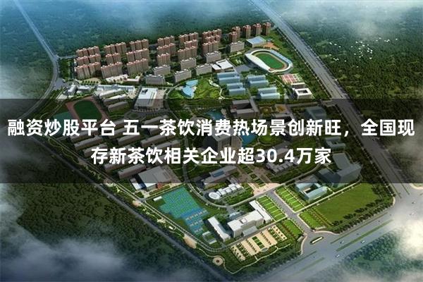 融资炒股平台 五一茶饮消费热场景创新旺，全国现存新茶饮相关企业超30.4万家