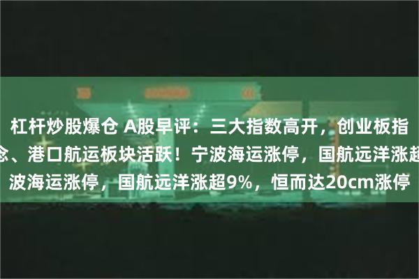 杠杆炒股爆仓 A股早评：三大指数高开，创业板指高开1.29%，苹果概念、港口航运板块活跃！宁波海运涨停，国航远洋涨超9%，恒而达20cm涨停