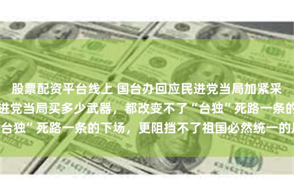 股票配资平台线上 国台办回应民进党当局加紧采购爱国者导弹：无论民进党当局买多少武器，都改变不了“台独”死路一条的下场，更阻挡不了祖国必然统一的历史大势