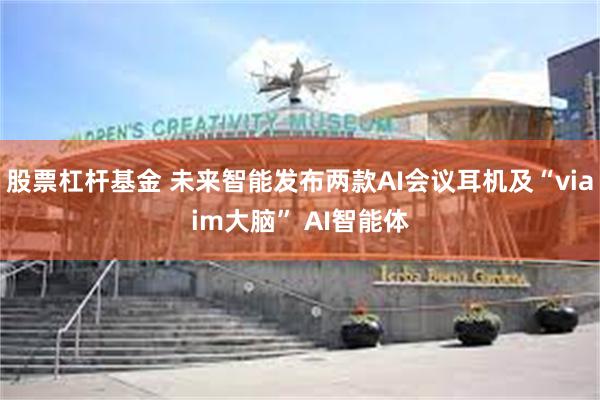股票杠杆基金 未来智能发布两款AI会议耳机及“viaim大脑” AI智能体