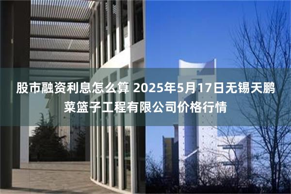 股市融资利息怎么算 2025年5月17日无锡天鹏菜篮子工程有限公司价格行情