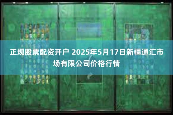 正规股票配资开户 2025年5月17日新疆通汇市场有限公司价格行情