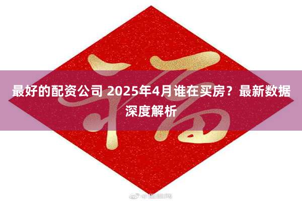 最好的配资公司 2025年4月谁在买房？最新数据深度解析