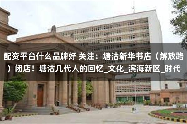 配资平台什么品牌好 关注：塘沽新华书店（解放路）闭店！塘沽几代人的回忆_文化_滨海新区_时代