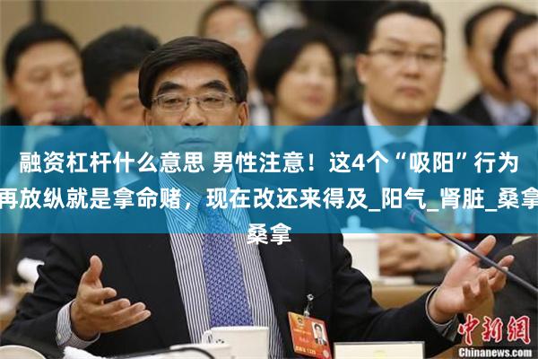融资杠杆什么意思 男性注意！这4个“吸阳”行为再放纵就是拿命赌，现在改还来得及_阳气_肾脏_桑拿