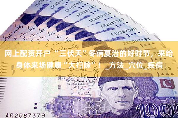 网上配资开户 “三伏天”冬病夏治的好时节，来给身体来场健康“大扫除”！_方法_穴位_疾病