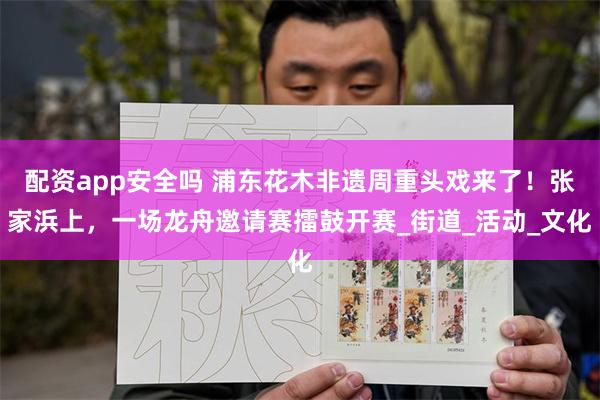 配资app安全吗 浦东花木非遗周重头戏来了！张家浜上，一场龙舟邀请赛擂鼓开赛_街道_活动_文化