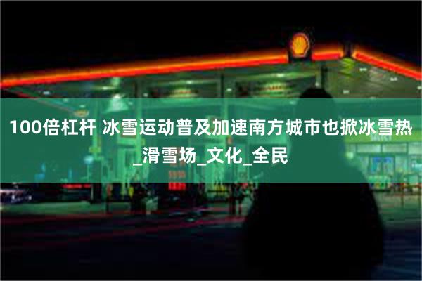 100倍杠杆 冰雪运动普及加速南方城市也掀冰雪热_滑雪场_文化_全民