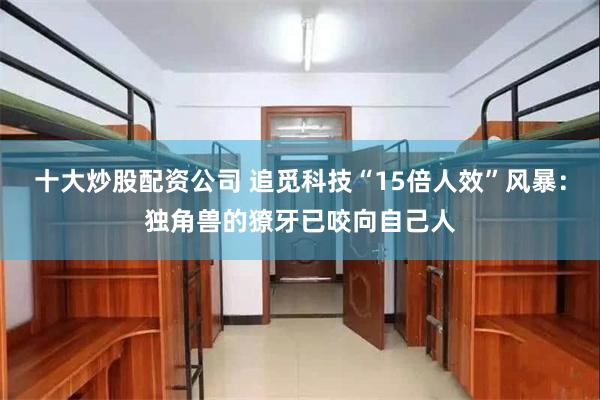 十大炒股配资公司 追觅科技“15倍人效”风暴：独角兽的獠牙已咬向自己人