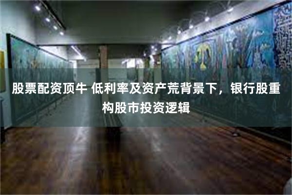 股票配资顶牛 低利率及资产荒背景下，银行股重构股市投资逻辑