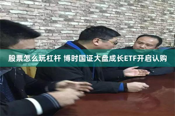 股票怎么玩杠杆 博时国证大盘成长ETF开启认购