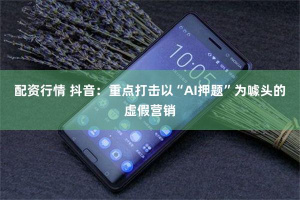 配资行情 抖音：重点打击以“AI押题”为噱头的虚假营销