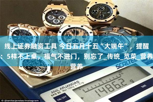线上证券融资工具 今日五月十五“大端午”，提醒：5样不上桌，福气不进门，别忘了_传统_苋菜_营养