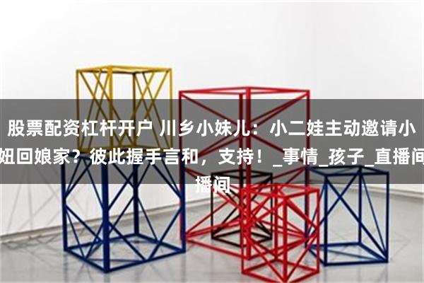 股票配资杠杆开户 川乡小妹儿：小二娃主动邀请小妞回娘家？彼此握手言和，支持！_事情_孩子_直播间