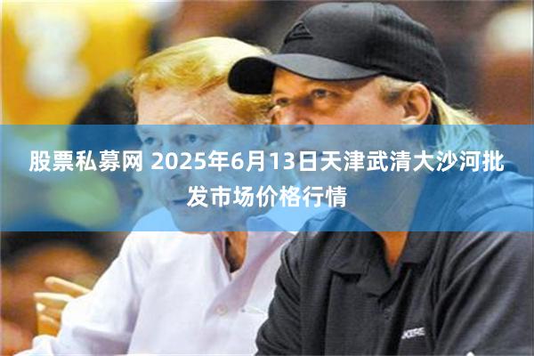 股票私募网 2025年6月13日天津武清大沙河批发市场价格行情