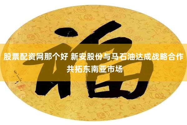 股票配资网那个好 新安股份与马石油达成战略合作 共拓东南亚市场