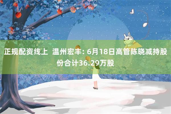 正规配资线上  温州宏丰: 6月18日高管陈晓减持股份合计36.29万股