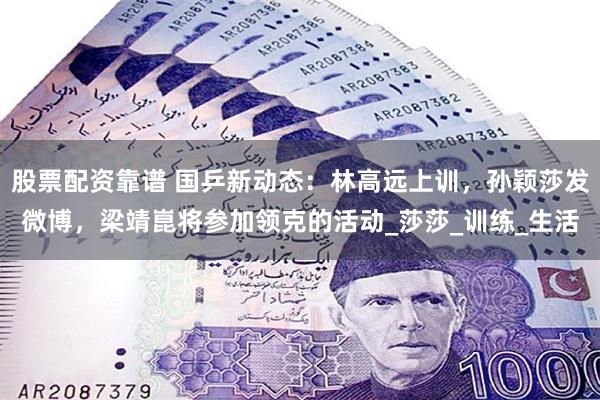 股票配资靠谱 国乒新动态：林高远上训，孙颖莎发微博，梁靖崑将参加领克的活动_莎莎_训练_生活