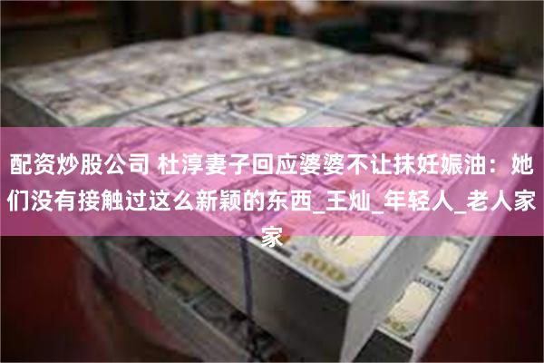 配资炒股公司 杜淳妻子回应婆婆不让抹妊娠油：她们没有接触过这么新颖的东西_王灿_年轻人_老人家