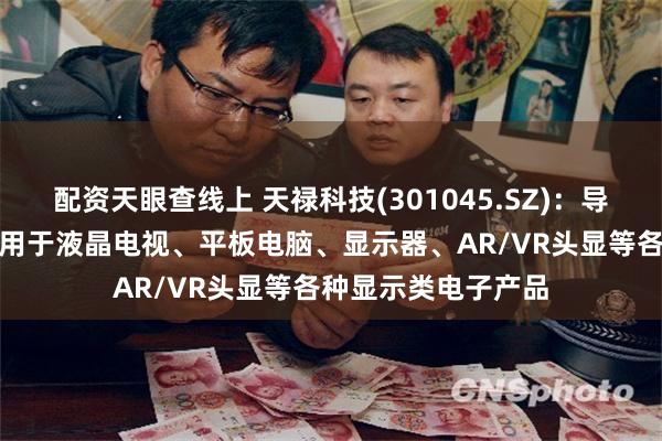 配资天眼查线上 天禄科技(301045.SZ)：导光板和TAC膜可应用于液晶电视、平板电脑、显示器、AR/VR头显等各种显示类电子产品